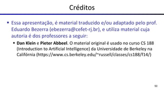 Créditos
▪ Essa apresentação, é material traduzido e/ou adaptado pelo prof.
Eduardo Bezerra (ebezerra@cefet-rj.br), e utiliza material cuja
autoria é dos professores a seguir:
▪ Dan Klein e Pieter Abbeel. O material original é usado no curso CS 188
(Introduction to Artificial Intelligence) da Universidade de Berkeley na
Califórnia (https://www.cs.berkeley.edu/~russell/classes/cs188/f14/)
50
 