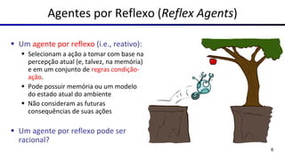 Agentes por Reflexo (Reflex Agents)
▪ Um agente por reflexo (i.e., reativo):
▪ Selecionam a ação a tomar com base na
percepção atual (e, talvez, na memória)
e em um conjunto de regras condição-
ação.
▪ Pode possuir memória ou um modelo
do estado atual do ambiente
▪ Não consideram as futuras
consequências de suas ações
▪ Um agente por reflexo pode ser
racional?
6
 