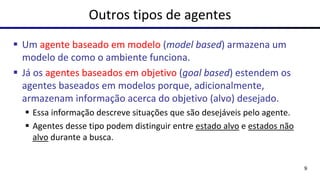 Outros tipos de agentes
▪ Um agente baseado em modelo (model based) armazena um
modelo de como o ambiente funciona.
▪ Já os agentes baseados em objetivo (goal based) estendem os
agentes baseados em modelos porque, adicionalmente,
armazenam informação acerca do objetivo (alvo) desejado.
▪ Essa informação descreve situações que são desejáveis pelo agente.
▪ Agentes desse tipo podem distinguir entre estado alvo e estados não
alvo durante a busca.
9
 