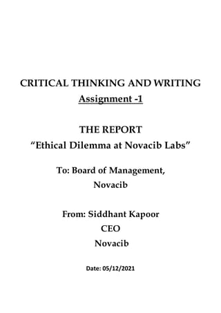 CRITICAL THINKING AND WRITING
Assignment -1
THE REPORT
“Ethical Dilemma at Novacib Labs”
To: Board of Management,
Novacib
From: Siddhant Kapoor
CEO
Novacib
Date: 05/12/2021
 
