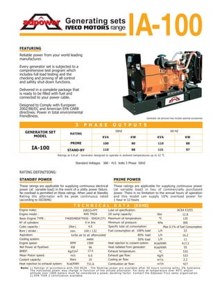 IVECO MOTORS range
Generating sets
IA-100
IA-100
100
110
80
88
110
121
88
97
ACEA E3/E5
Oil sump capacity:
Specific lube oil consumption:
Net Power at flywheel:
BMEP:
Mean Piston speed:
N45 TM2A
4 in line
4.5
turbo air to air aftercooled
96
17.4
Standard Voltages 380 - 415 Volts 3 Phase 50HZ
10
12.8
120
300
Max 0.1% of fuel Consumption
417.3
55Heat radiated from generator:
535
533
2.2
427
104 / 132
6.6
Minimum oil pressure:
Ratings at 0.8 pf - Generator designed to operate in ambient temperatures up to 52 o
C
1) Ratings in accordance with ISO 8528 - The Nominal power are available after 50 hours running with_+ 3% tolerance.
The indicasted power may change in function of the utlized alternator. For duty at temperature over 40°C and/or
altitude over 1000 meters must be considered a power derating factor. Contact the Adpower Fzco sales organization.
2) EPA TIER 2 certification available.
Note:
731.6
IVECO-FPT
Basic Engine TYPE : F4GE0485A*F650 - 504241371
KPa
Designed to Comply with European
2002/88/EC and Amercian EPA CARB
directives. Power in total environmental
friendliness.
exhaust
coolant
1150% load
16.280%
22
 