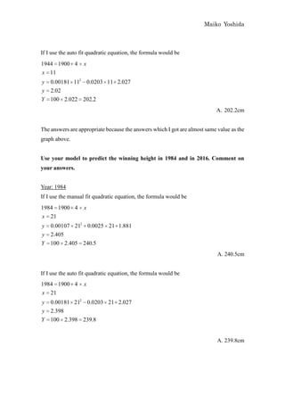 Maiko Yoshida



If I use the auto fit quadratic equation, the formula would be
1944 1900 4        x
x 11
y   0.00181 112 0.0203 11 2.027
y   2.02
Y   100 2.022 202.2
                                                                           A. 202.2cm


The answers are appropriate because the answers which I got are almost same value as the
graph above.


Use your model to predict the winning height in 1984 and in 2016. Comment on
your answers.


Year: 1984
If I use the manual fit quadratic equation, the formula would be
1984 1900 4        x
x 21
y   0.00107 212 0.0025 21 1.881
y   2.405
Y   100 2.405 240.5
                                                                            A. 240.5cm


If I use the auto fit quadratic equation, the formula would be
1984 1900 4        x
x 21
y 0.00181 212 0.0203 21 2.027
y 2.398
Y 100 2.398 239.8


                                                                            A. 239.8cm
 