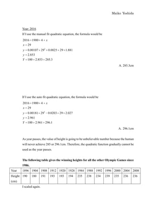 Maiko Yoshida



       Year: 2016
       If I use the manual fit quadratic equation, the formula would be
       2016 1900 4             x
       x 29
       y     0.00107 292 0.0025 29 1.881
       y     2.853
       Y     100 2.853 285.3
                                                                                       A. 285.3cm




       If I use the auto fit quadratic equation, the formula would be
       2016 1900 4             x
       x 29
       y     0.00181 292 0.0203 29 2.027
       y     2.961
       Y     100 2.961 296.1
                                                                                   A. 296.1cm


       As year passes, the value of height is going to be unbelievable number because the human
       will never achieve 285 or 296.1cm. Therefore, the quadratic function gradually cannot be
       used as the year passes.


       The following table gives the winning heights for all the other Olympic Games since
       1986.
Year   1896 1904 1908 1912 1920 1928 1984 1988 1992 1996 2000 2004 2008
Height 190     180       191       193   193   194   235   238    234     239    235     236    236
(cm)
       I scaled again.
 