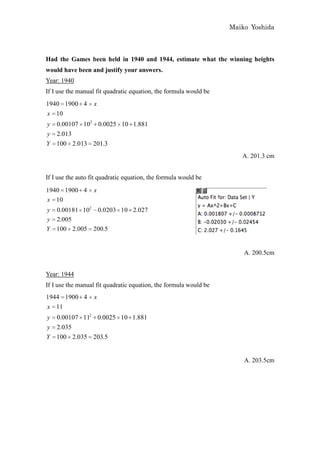Maiko Yoshida



Had the Games been held in 1940 and 1944, estimate what the winning heights
would have been and justify your answers.
Year: 1940
If I use the manual fit quadratic equation, the formula would be
1940 1900 4        x
x 10
y   0.00107 102 0.0025 10 1.881
y   2.013
Y   100 2.013 201.3
                                                                      A. 201.3 cm


If I use the auto fit quadratic equation, the formula would be
1940 1900 4        x
x 10
y   0.00181 102 0.0203 10 2.027
y   2.005
Y   100 2.005 200.5


                                                                       A. 200.5cm


Year: 1944
If I use the manual fit quadratic equation, the formula would be
1944 1900 4        x
x 11
y 0.00107 112 0.0025 10 1.881
y 2.035
Y 100 2.035 203.5


                                                                       A. 203.5cm
 
