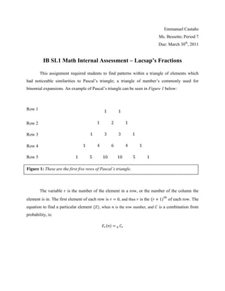 Emmanuel Castaño
                                                                            Ms. Bessette; Period 7
                                                                            Due: March 30th, 2011


          IB SL1 Math Internal Assessment – Lacsap’s Fractions

        This assignment required students to find patterns within a triangle of elements which
had noticeable similarities to Pascal‟s triangle; a triangle of number‟s commonly used for
binomial expansions. An example of Pascal‟s triangle can be seen in Figure 1 below:



Row 1


Row 2

Row 3

Row 4

Row 5

Figure 1: These are the first five rows of Pascal’s triangle.



        The variable   is the number of the element in a row, or the number of the column the
element is in. The first element of each row is       , and thus   is the        of each row. The
equation to find a particular element     , when   is the row number, and   is a combination from
probability, is:
 