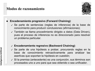 Modos de razonamiento


                           Encadenamiento progresivo (Forward Chaining):
                              Se parte de sentencias (reglas de inferencia) de la base de
                              conocimiento para producir conclusiones (afirmaciones);
                              También se llama procedimiento dirigido a datos (Data Driven),
                              pues el proceso de inferencia no es direccionado para resolver
                              un problema particular.

                              Encadenamiento regresivo (Backward Chaining):
Inteligencia Artificial




                              Se parte de una hipótesis a probar, procurando reglas en la
                              base de conocimiento retroactivamente para analizar las
                              asertivas que soportan la hipótesis en cuestión;
                              SI la premisa (antecedente) es una conjunción, sus términos son
                              procesados uno a uno para que sea obtenido o sea unificador.
 