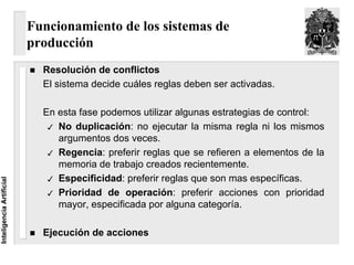 Funcionamiento de los sistemas de
                          producción
                            Resolución de conflictos
                            El sistema decide cuáles reglas deben ser activadas.

                            En esta fase podemos utilizar algunas estrategias de control:
                               No duplicación: no ejecutar la misma regla ni los mismos
                               argumentos dos veces.
                               Regencia: preferir reglas que se refieren a elementos de la
                               memoria de trabajo creados recientemente.
                               Especificidad: preferir reglas que son mas específicas.
Inteligencia Artificial




                               Prioridad de operación: preferir acciones con prioridad
                               mayor, especificada por alguna categoría.

                            Ejecución de acciones
 