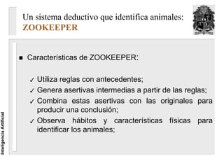 Un sistema deductivo que identifica animales:
                          ZOOKEEPER


                           Características de ZOOKEEPER:

                              Utiliza reglas con antecedentes;
                              Genera asertivas intermedias a partir de las reglas;
                              Combina estas asertivas con las originales para
                              producir una conclusión;
Inteligencia Artificial




                              Observa hábitos y características físicas para
                              identificar los animales;
 