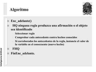 Algoritmo

                          Enc_adelante()
                           HQ ninguna regla produzca una afirmación o el objeto
                          sea identificado
                           –   Seleccionar regla
                           –   Comprobar cada antecedente contra hechos conocidos
                           –   Si corroborados los antecedentes de la regla, instancie el valor de
                               la variable en el consecuente (nuevo hecho)
                           FHQ
Inteligencia Artificial




                          FinEnc_adelante.
 