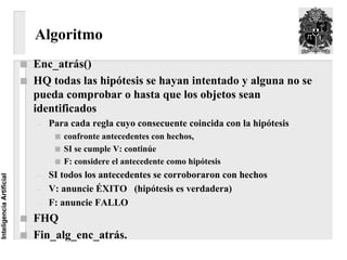 Algoritmo
                          Enc_atrás()
                          HQ todas las hipótesis se hayan intentado y alguna no se
                          pueda comprobar o hasta que los objetos sean
                          identificados
                          –   Para cada regla cuyo consecuente coincida con la hipótesis
                                 confronte antecedentes con hechos,
                                 SI se cumple V: continúe
                                 F: considere el antecedente como hipótesis
                          –   SI todos los antecedentes se corroboraron con hechos
Inteligencia Artificial




                          –   V: anuncie ÉXITO (hipótesis es verdadera)
                          –   F: anuncie FALLO
                          FHQ
                          Fin_alg_enc_atrás.
 
