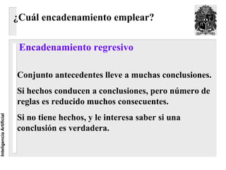 ¿Cuál encadenamiento emplear?

                           Encadenamiento regresivo

                          Conjunto antecedentes lleve a muchas conclusiones.
                          Si hechos conducen a conclusiones, pero número de
                          reglas es reducido muchos consecuentes.
                          Si no tiene hechos, y le interesa saber si una
Inteligencia Artificial




                          conclusión es verdadera.
 