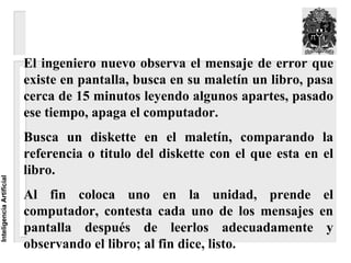 El ingeniero nuevo observa el mensaje de error que
                          existe en pantalla, busca en su maletín un libro, pasa
                          cerca de 15 minutos leyendo algunos apartes, pasado
                          ese tiempo, apaga el computador.
                          Busca un diskette en el maletín, comparando la
                          referencia o titulo del diskette con el que esta en el
                          libro.
Inteligencia Artificial




                          Al fin coloca uno en la unidad, prende el
                          computador, contesta cada uno de los mensajes en
                          pantalla después de leerlos adecuadamente y
                          observando el libro; al fin dice, listo.
 
