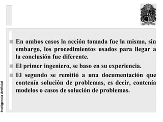 En ambos casos la acción tomada fue la misma, sin
                          embargo, los procedimientos usados para llegar a
                          la conclusión fue diferente.
                          El primer ingeniero, se baso en su experiencia.
                          El segundo se remitió a una documentación que
                          contenía solución de problemas, es decir, contenía
Inteligencia Artificial




                          modelos o casos de solución de problemas.
 