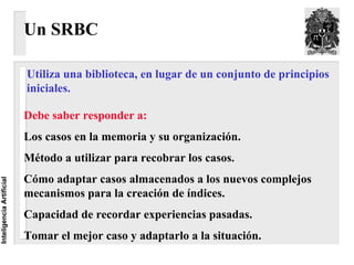 Un SRBC

                          Utiliza una biblioteca, en lugar de un conjunto de principios
                          iniciales.

                          Debe saber responder a:
                          Los casos en la memoria y su organización.
                          Método a utilizar para recobrar los casos.
                          Cómo adaptar casos almacenados a los nuevos complejos
Inteligencia Artificial




                          mecanismos para la creación de índices.
                          Capacidad de recordar experiencias pasadas.
                          Tomar el mejor caso y adaptarlo a la situación.
 