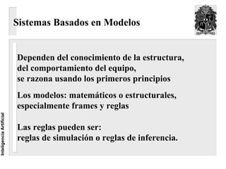 Sistemas Basados en Modelos


                          Dependen del conocimiento de la estructura,
                          del comportamiento del equipo,
                          se razona usando los primeros principios
                          Los modelos: matemáticos o estructurales,
                          especialmente frames y reglas
Inteligencia Artificial




                          Las reglas pueden ser:
                          reglas de simulación o reglas de inferencia.
 