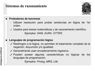 Sistemas de razonamiento


                            Probadores de teoremas
                               Utilizan resolución para probar sentencias en lógica de 1er
                               orden.
                               Usados para tareas matemáticas y de razonamiento científico.
                                         Ejemplos: SAM, AURA, OTTER.

                            Lenguajes de programación lógica
                               Restringen a la lógica, no permiten el tratamiento completo de la
                               negación, disyunción y/o igualdad.
Inteligencia Artificial




                               Generalmente usan encadenamiento regresivo.
                               Pueden poseer algunas características no lógicas de los
                               lenguajes de programación.
                                        Ejemplos: Prolog, MRS, Life.
 