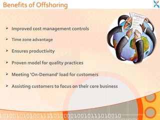 Benefits of Offshoring


   Improved cost management controls

   Time zone advantage

   Ensures productivity

   Proven model for quality practices

   Meeting ‘On-Demand’ load for customers

   Assisting customers to focus on their core business
 