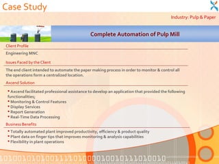 Case Study
                                                                                           Industry: Pulp & Paper


                                              Complete Automation of Pulp Mill
Client Profile
Engineering MNC

Issues Faced by the Client
The end client intended to automate the paper making process in order to monitor & control all
the operations form a centralized location.
Axcend Solution
  Axcend facilitated professional assistance to develop an application that provided the following
 functionalities;
  Monitoring & Control Features
  Display Services
  Report Generation
  Real-Time Data Processing
Business Benefits
  Totally automated plant improved productivity, efficiency & product quality
  Plant data on finger tips that improves monitoring & analysis capabilities
  Flexibility in plant operations
 