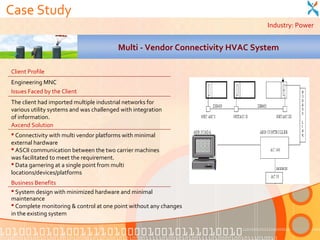 Case Study
                                                                             Industry: Power


                                         Multi - Vendor Connectivity HVAC System

Client Profile
Engineering MNC
Issues Faced by the Client
The client had imported multiple industrial networks for
various utility systems and was challenged with integration
of information.
Axcend Solution
 Connectivity with multi vendor platforms with minimal
external hardware
 ASCII communication between the two carrier machines
was facilitated to meet the requirement.
 Data garnering at a single point from multi
locations/devices/platforms
Business Benefits
 System design with minimized hardware and minimal
maintenance
 Complete monitoring & control at one point without any changes
in the existing system
 