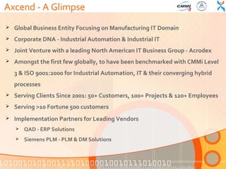 Axcend - A Glimpse
   Global Business Entity Focusing on Manufacturing IT Domain
   Corporate DNA - Industrial Automation & Industrial IT
   Joint Venture with a leading North American IT Business Group - Acrodex
   Amongst the first few globally, to have been benchmarked with CMMi Level
    3 & ISO 9001:2000 for Industrial Automation, IT & their converging hybrid
    processes
   Serving Clients Since 2001: 50+ Customers, 100+ Projects & 120+ Employees
   Serving >10 Fortune 500 customers
   Implementation Partners for Leading Vendors
       QAD - ERP Solutions
       Siemens PLM - PLM & DM Solutions
 