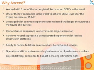 Why Axcend?
 Worked with 8 out of the top 10 global Automation OEM’s in the world
 One of the few companies in the world to achieve CMMi level 3 for the
  hybrid processes of IA & IT
 Leveraged with common experiences from shared challenges throughout a
  multitude of industries

   Demonstrated experience in international project execution
 Platform-neutral approach & demonstrated experience with leading
  automation platforms

   Ability to handle & deliver point solutions & end-to-end services

   Operational efficiency to ensure highest measures of performance such as
    project delivery, adherence to budget & making it first time right
 