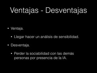 Ventajas - Desventajas 
• Ventaja. 
• Llegar hacer un análisis de sensibilidad. 
• Desventaja. 
• Perder la sociabilidad con las demás 
personas por presencia de la IA. 
 