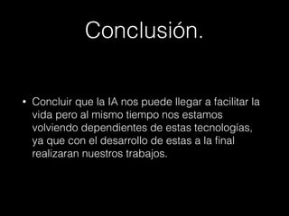 Conclusión. 
• Concluir que la IA nos puede llegar a facilitar la 
vida pero al mismo tiempo nos estamos 
volviendo dependientes de estas tecnologías, 
ya que con el desarrollo de estas a la final 
realizaran nuestros trabajos. 
