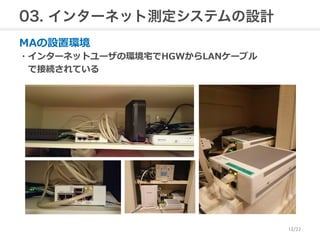 03. インターネット測定システムの設計 
MAの設置環境 
・インターネットユーザの環境宅宅でHGWからLANケーブル 
で接続されている 
12/22 
 