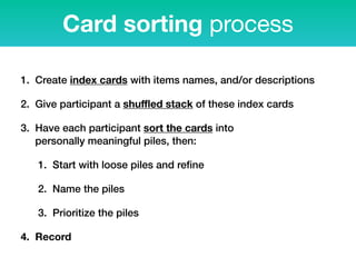 1. Create index cards with items names, and/or descriptions
2. Give participant a shuﬄed stack of these index cards
3. Have each participant sort the cards into  
personally meaningful piles, then:
1. Start with loose piles and reﬁne
2. Name the piles
3. Prioritize the piles
4. Record
Card sorting process
 