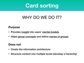 Purpose
• Provides insight into users’ mental models
• Helps group concepts and deﬁne names of groups
 
Does not
• Create the information architecture
• Structure content into multiple levels (develop a hierarchy)
Card sorting
WHY DO WE DO IT?
 