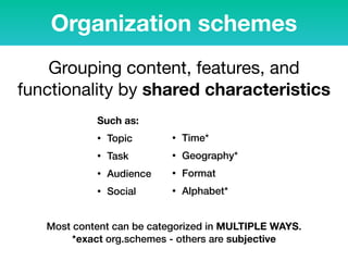 Organization schemes
Such as:
• Topic
• Task
• Audience
• Social
• Time*
• Geography*
• Format
• Alphabet*
Grouping content, features, and
functionality by shared characteristics

Most content can be categorized in MULTIPLE WAYS.  
*exact org.schemes - others are subjective
 
