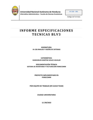 Universidad Nacional Autónoma de Honduras
Informática Administrativa – Faculta de Ciencias Económicas
IA-158 – 001
Código de Formato
INFORME ESPECIFICACIONES
TECNICAS BLV3
ASIGNATURA:
IA-158 ANALISIS Y DISEÑO DE SISTEMAS
CATEDRÁTICO:
GIANCARLOS MARTINI SCALICI AGUILAR
DOCUMENTACIÓN TÉCNICA
SISTEMA DE INVENTARIO Y FACTURACIÓN FERRECOMM
PROYECTO IMPLEMENTADO EN
FERRECOMM
POR EQUIPO DE TRABAJO [#9 CLOUD TEAM]
CIUDAD UNIVERSITARIA
12 /09/2022
 