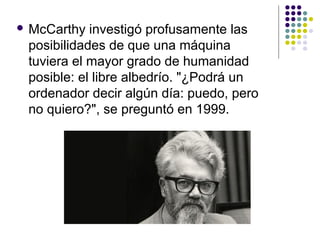  McCarthy investigó profusamente las
posibilidades de que una máquina
tuviera el mayor grado de humanidad
posible: el libre albedrío. "¿Podrá un
ordenador decir algún día: puedo, pero
no quiero?", se preguntó en 1999.
 