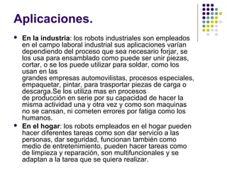 Aplicaciones.
 En la industria: los robots industriales son empleados
en el campo laboral industrial sus aplicaciones varían
dependiendo del proceso que sea necesario forjar, se
los usa para ensamblado como puede ser unir piezas,
cortar, o se los puede utilizar para soldar, como los
usan en las
grandes empresas automovilistas, procesos especiales,
empaquetar, pintar, para trasportar piezas de carga o
descarga.Se los utiliza mas en procesos
de producción en serie por su capacidad de hacer la
misma actividad una y otra vez y como son maquinas
no se cansan, ni cometen errores por fatiga como los
humanos.
 En el hogar: los robots empleados en el hogar pueden
hacer diferentes tareas como son dar servicio a las
personas, dar seguridad, funcionan también como
medio de entretenimiento, pueden hacer tareas como
de limpieza y reparación, son multifuncionales y se
adaptan a la tarea que se quiera realizar.
 