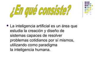  La inteligencia artificial es un área que
estudia la creación y diseño de
sistemas capaces de resolver
problemas cotidianos por sí mismos,
utilizando como paradigma
la inteligencia humana.
 