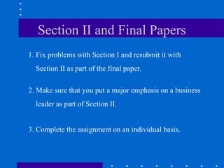 Section II and Final Papers
1. Fix problems with Section I and resubmit it with
Section II as part of the final paper.
2. Make sure that you put a major emphasis on a business
leader as part of Section II.
3. Complete the assignment on an individual basis.
 