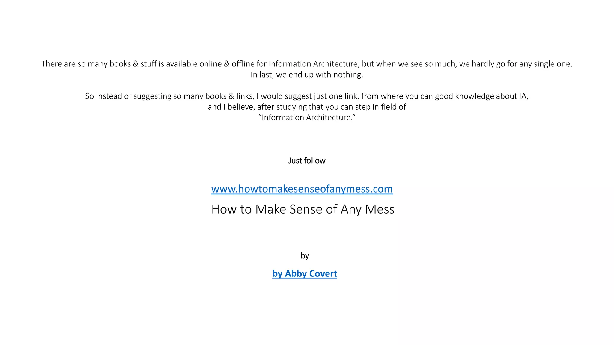 There are so many books & stuff is available online & offline for Information Architecture, but when we see so much, we hardly go for any single one.
In last, we end up with nothing.
So instead of suggesting so many books & links, I would suggest just one link, from where you can good knowledge about IA,
and I believe, after studying that you can step in field of
“Information Architecture.”
Just follow
www.howtomakesenseofanymess.com
How to Make Sense of Any Mess
by Abby Covert
by
 