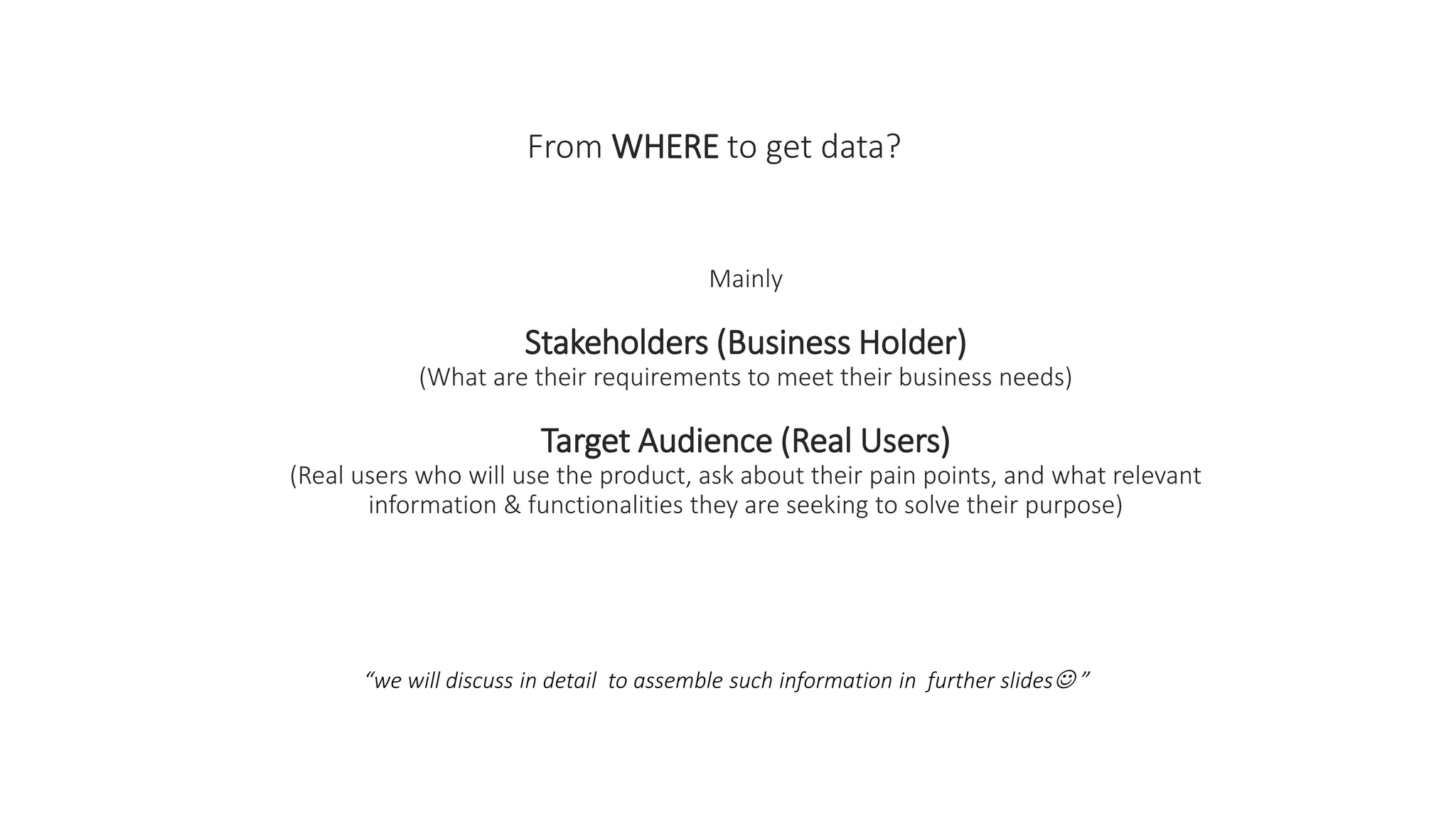 From WHERE to get data?
Mainly
Stakeholders (Business Holder)
(What are their requirements to meet their business needs)
Target Audience (Real Users)
(Real users who will use the product, ask about their pain points, and what relevant
information & functionalities they are seeking to solve their purpose)
“we will discuss in detail to assemble such information in further slides ”
 