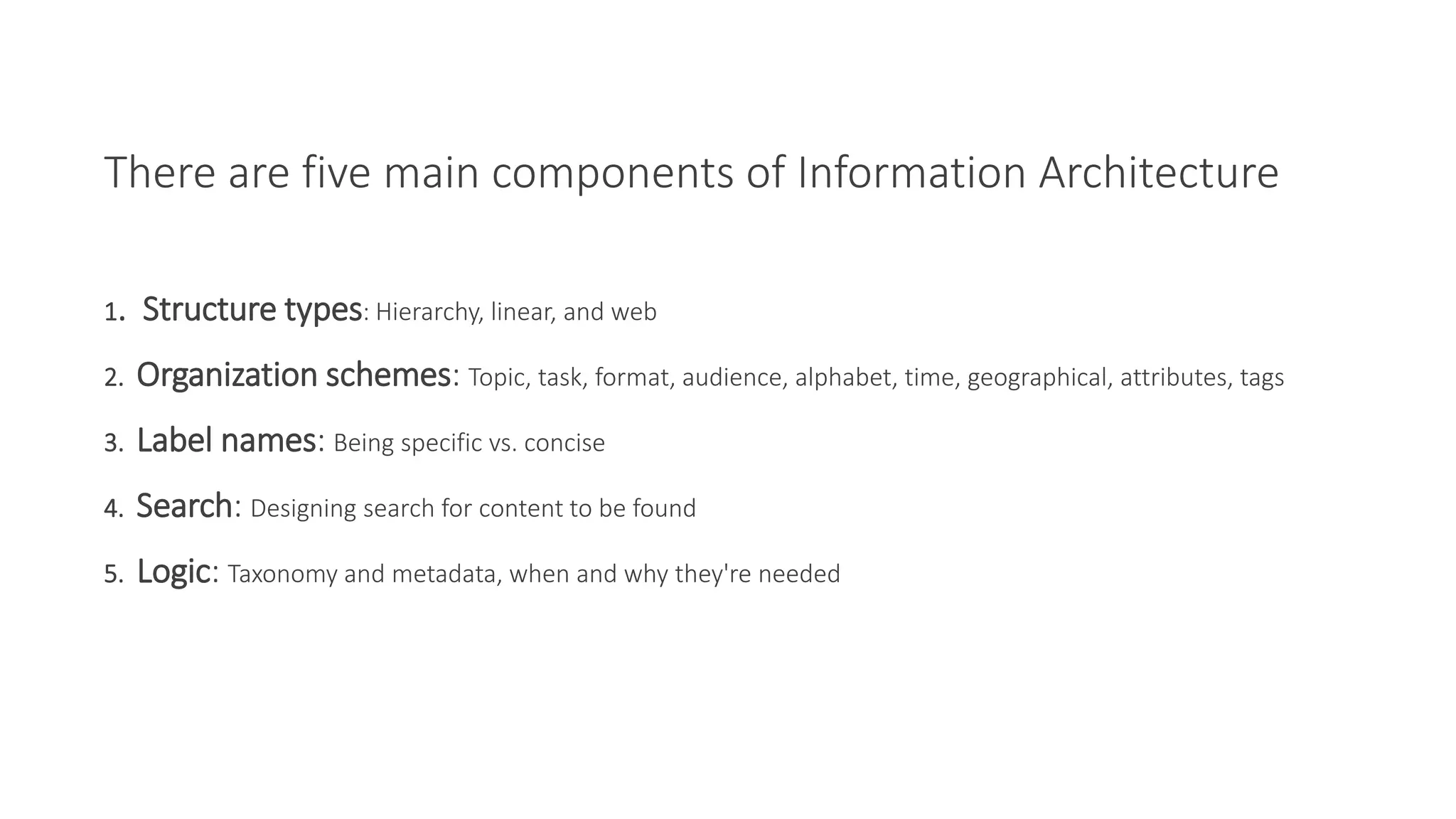 1. Structure types: Hierarchy, linear, and web
2. Organization schemes: Topic, task, format, audience, alphabet, time, geographical, attributes, tags
3. Label names: Being specific vs. concise
4. Search: Designing search for content to be found
5. Logic: Taxonomy and metadata, when and why they're needed
There are five main components of Information Architecture
 