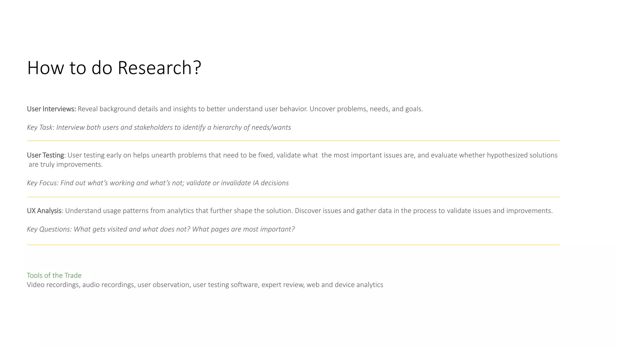 User Interviews: Reveal background details and insights to better understand user behavior. Uncover problems, needs, and goals.
Key Task: Interview both users and stakeholders to identify a hierarchy of needs/wants
User Testing: User testing early on helps unearth problems that need to be fixed, validate what the most important issues are, and evaluate whether hypothesized solutions
are truly improvements.
Key Focus: Find out what’s working and what’s not; validate or invalidate IA decisions
UX Analysis: Understand usage patterns from analytics that further shape the solution. Discover issues and gather data in the process to validate issues and improvements.
Key Questions: What gets visited and what does not? What pages are most important?
How to Do It
Tools of the Trade
Video recordings, audio recordings, user observation, user testing software, expert review, web and device analytics
How to do Research?
 