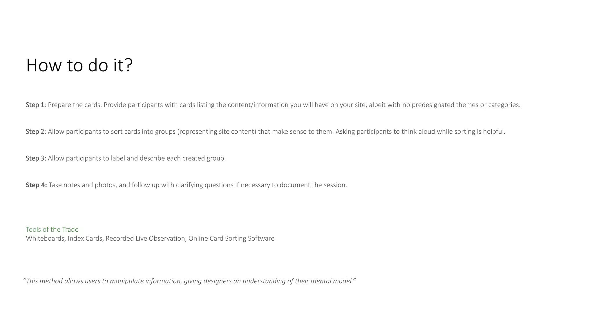 Step 1: Prepare the cards. Provide participants with cards listing the content/information you will have on your site, albeit with no predesignated themes or categories.
Step 2: Allow participants to sort cards into groups (representing site content) that make sense to them. Asking participants to think aloud while sorting is helpful.
Step 3: Allow participants to label and describe each created group.
Step 4: Take notes and photos, and follow up with clarifying questions if necessary to document the session.
How to Do It
Tools of the Trade
Whiteboards, Index Cards, Recorded Live Observation, Online Card Sorting Software
How to do it?
“This method allows users to manipulate information, giving designers an understanding of their mental model.”
 