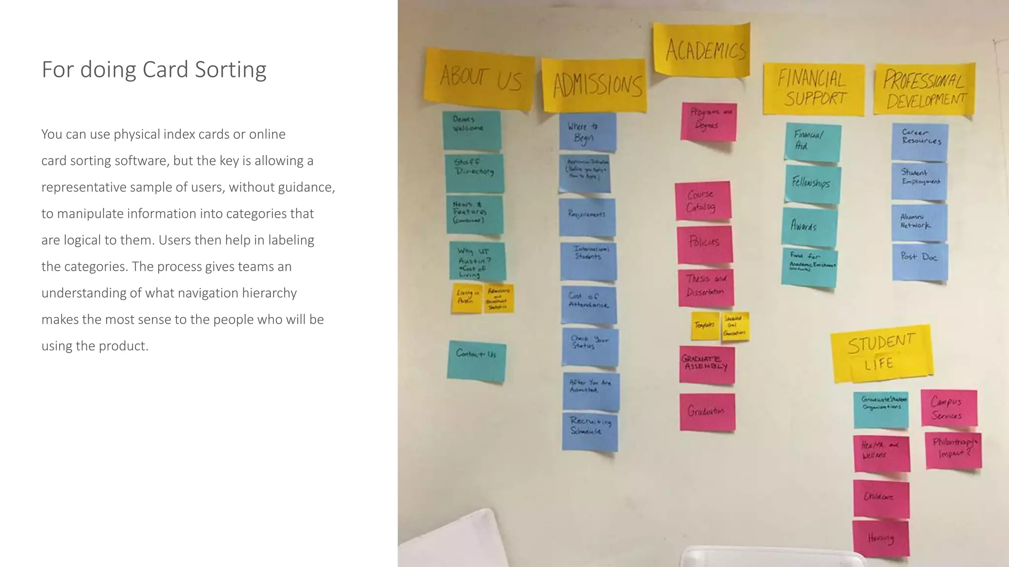 You can use physical index cards or online
card sorting software, but the key is allowing a
representative sample of users, without guidance,
to manipulate information into categories that
are logical to them. Users then help in labeling
the categories. The process gives teams an
understanding of what navigation hierarchy
makes the most sense to the people who will be
using the product.
For doing Card Sorting
 
