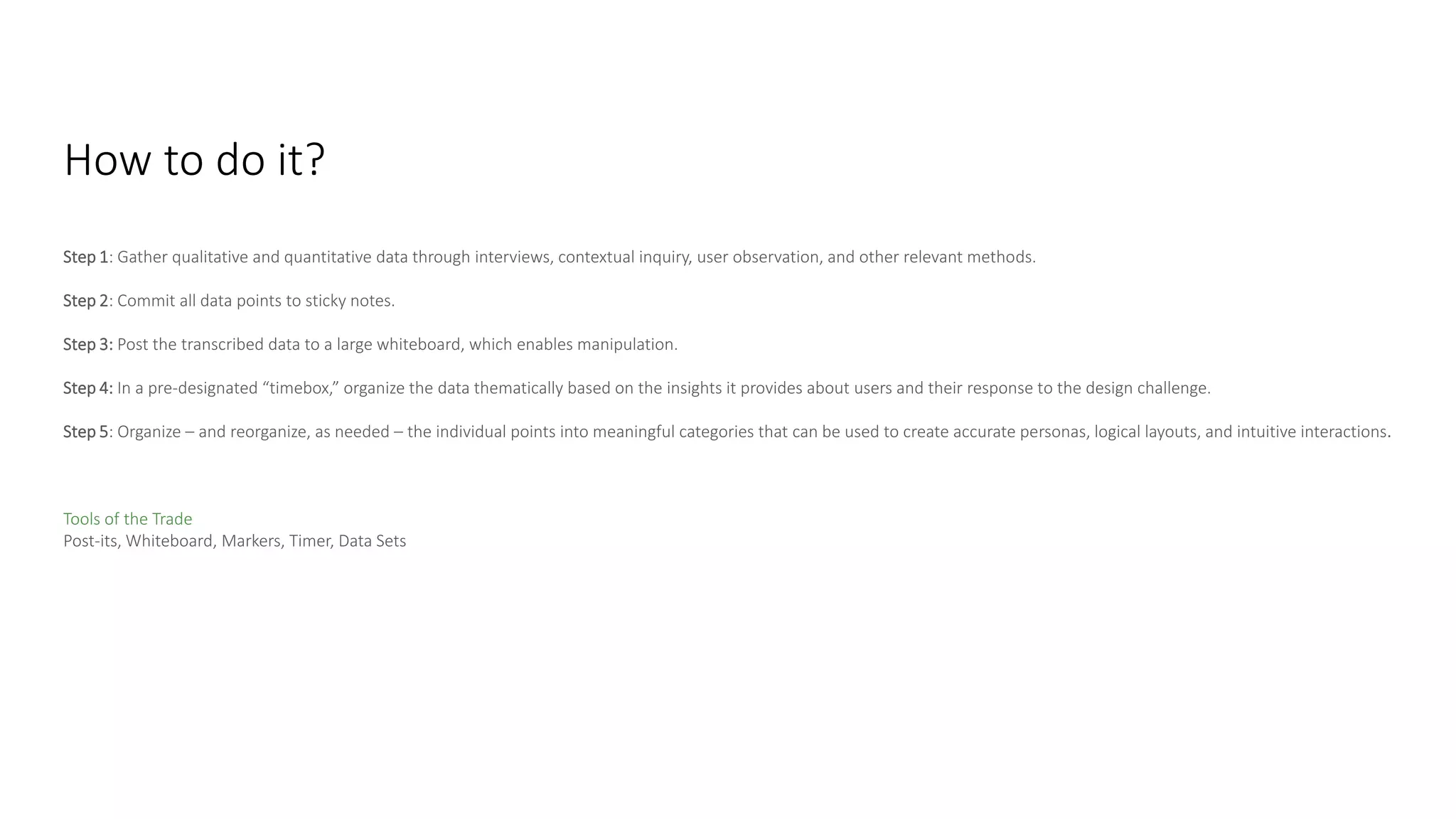 Step 1: Gather qualitative and quantitative data through interviews, contextual inquiry, user observation, and other relevant methods.
Step 2: Commit all data points to sticky notes.
Step 3: Post the transcribed data to a large whiteboard, which enables manipulation.
Step 4: In a pre-designated “timebox,” organize the data thematically based on the insights it provides about users and their response to the design challenge.
Step 5: Organize – and reorganize, as needed – the individual points into meaningful categories that can be used to create accurate personas, logical layouts, and intuitive interactions.
Tools of the Trade
Post-its, Whiteboard, Markers, Timer, Data Sets
How to do it?
 