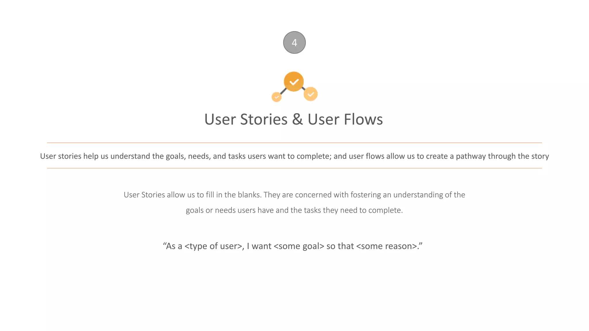 User Stories & User Flows
4
User stories help us understand the goals, needs, and tasks users want to complete; and user flows allow us to create a pathway through the story
User Stories allow us to fill in the blanks. They are concerned with fostering an understanding of the
goals or needs users have and the tasks they need to complete.
“As a <type of user>, I want <some goal> so that <some reason>.”
 