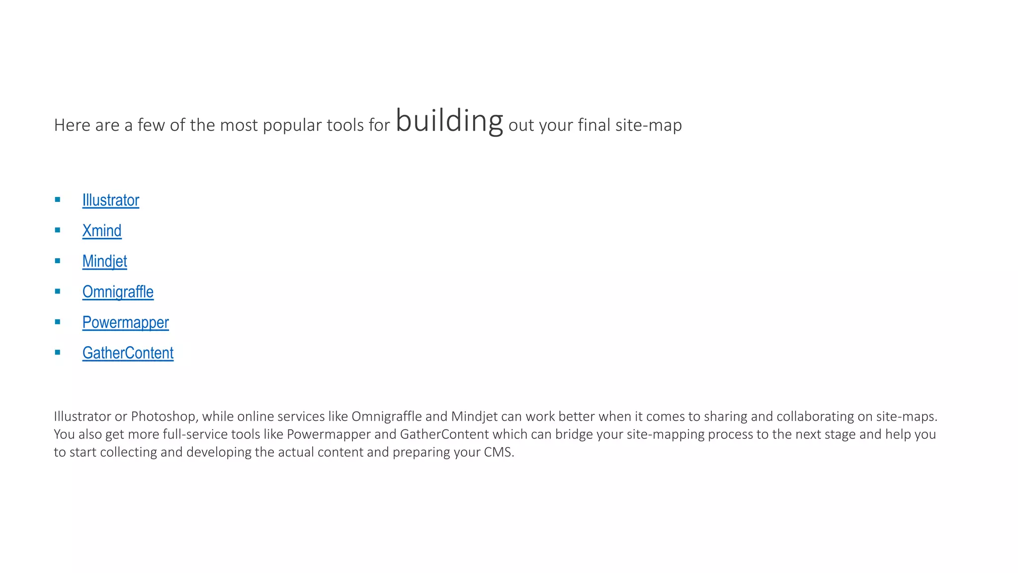 Here are a few of the most popular tools for buildingout your final site-map
 Illustrator
 Xmind
 Mindjet
 Omnigraffle
 Powermapper
 GatherContent
Illustrator or Photoshop, while online services like Omnigraffle and Mindjet can work better when it comes to sharing and collaborating on site-maps.
You also get more full-service tools like Powermapper and GatherContent which can bridge your site-mapping process to the next stage and help you
to start collecting and developing the actual content and preparing your CMS.
 