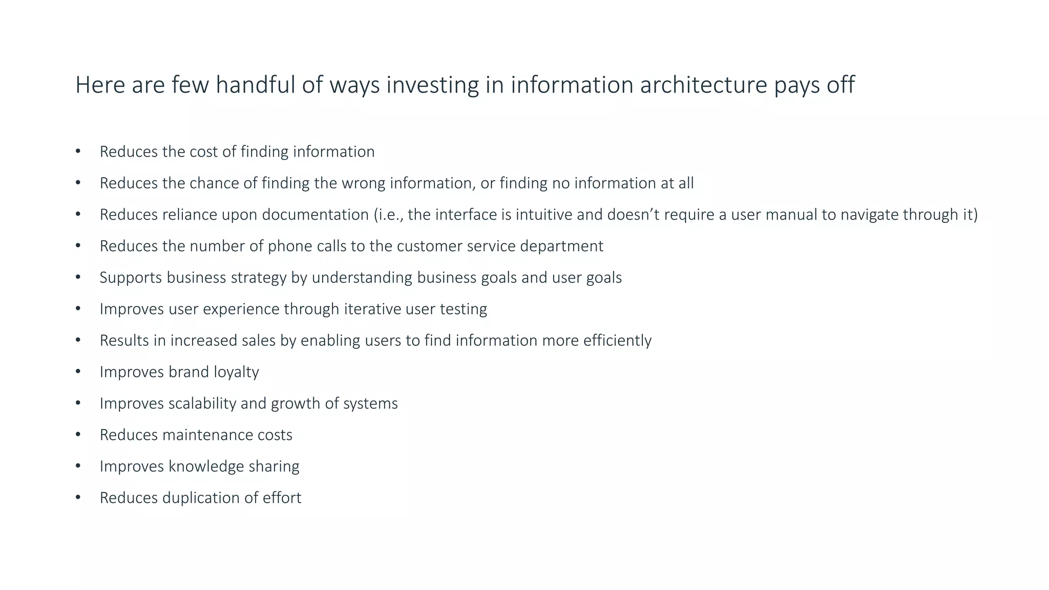 Here are few handful of ways investing in information architecture pays off
• Reduces the cost of finding information
• Reduces the chance of finding the wrong information, or finding no information at all
• Reduces reliance upon documentation (i.e., the interface is intuitive and doesn’t require a user manual to navigate through it)
• Reduces the number of phone calls to the customer service department
• Supports business strategy by understanding business goals and user goals
• Improves user experience through iterative user testing
• Results in increased sales by enabling users to find information more efficiently
• Improves brand loyalty
• Improves scalability and growth of systems
• Reduces maintenance costs
• Improves knowledge sharing
• Reduces duplication of effort
 