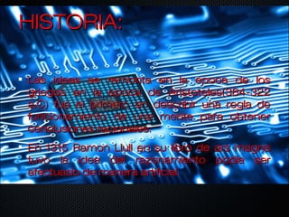 HISTORIA:HISTORIA:
Las ideas se remonta en la epoca de losLas ideas se remonta en la epoca de los
griegos en la epoca de Aristoteles(384-322griegos en la epoca de Aristoteles(384-322
a.C) fue el primero en describir una regla dea.C) fue el primero en describir una regla de
funcionamiento de una mente para obtenerfuncionamiento de una mente para obtener
conclusiones racionales.conclusiones racionales.
En 1315 Ramon Llull en su libro de ars magnaEn 1315 Ramon Llull en su libro de ars magna
tuvo la idea del razonamiento podia sertuvo la idea del razonamiento podia ser
afectuado de manera artificial.afectuado de manera artificial.
 