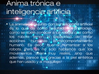 Anima trónica e
inteligencia artificia
La animatrónica junto con la inteligencia artificial
es lo que da como resultado los androides,
como se suele conocer a los robots que como
los robots tienen la capacidad de imitar
acciones humanas comocomportamiento
humano. Es decir, que al humanizar a los
robots. Pero ya no sólo hablamos que los
movimientos sean muy reales, sino que
además, parece real gracias a la piel sintética
que han usado y al maquillaje.
 