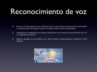 Reconocimiento de voz
• Siri no es el único agente que te entiende. Cada vez más sistemas incorporan la transcripción
y transformación del lenguaje humano a formatos útiles para las computadoras.
• Actualmente se implementa en sistemas interactivos voice response (reconocimiento de voz)
y en aplicaciones móviles.
• Algunos ejemplos de proveedores son: NICE, Nuance Communications, OpenText, Verint
Systems.
 