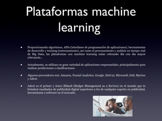 Plataformas machine
learning
• Proporcionando algoritmos, APIs (interfases de programación de aplicaciones), herramientas
de desarrollo y training (entrenamiento), así como el procesamiento y análisis en tiempo real
de Big Data, las plataformas con machine learning están cobrando día con día mayor
relevancia…
• Actualmente, se utilizan en gran variedad de aplicaciones empresariales, principalmente para
realizar predicciones o clasificaciones.
• Algunos proveedores son: Amazon, Fractal Analytics, Google, H2O.ai, Microsoft, SAS, Skytree
y Adext.
• Adext es el primer y único BMaaS (Budget Management as a Service) en el mundo que te
brindará resultados de publicidad digital superiores a los de cualquier experto en publicidad,
herramienta o software en el mercado.
 